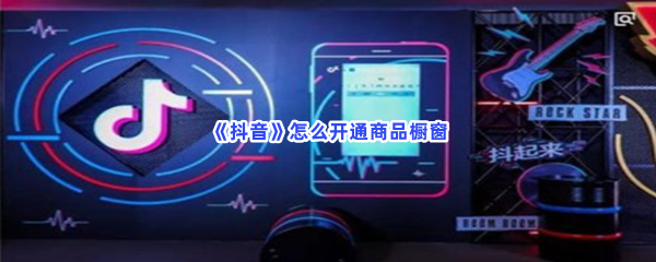 抖音如何开通商品橱窗-抖音开通商品橱窗的步骤介绍